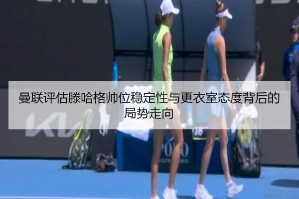 曼联评估滕哈格帅位稳定性与更衣室态度背后的局势走向