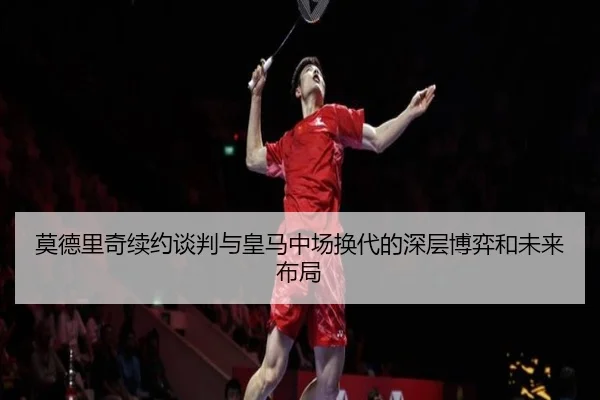 莫德里奇续约谈判与皇马中场换代的深层博弈和未来布局 - kaiyun
