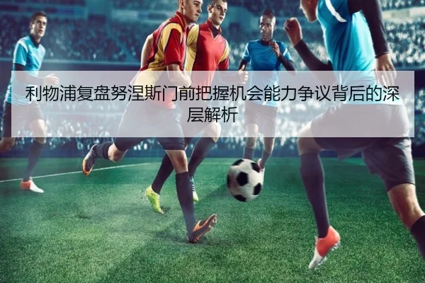 利物浦复盘努涅斯门前把握机会能力争议背后的深层解析 - kaiyun