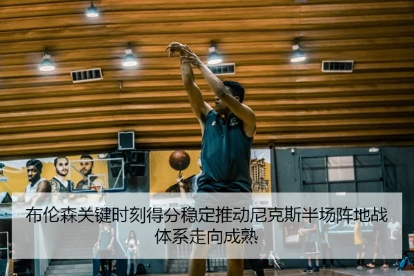 布伦森关键时刻得分稳定推动尼克斯半场阵地战体系走向成熟 - kaiyun